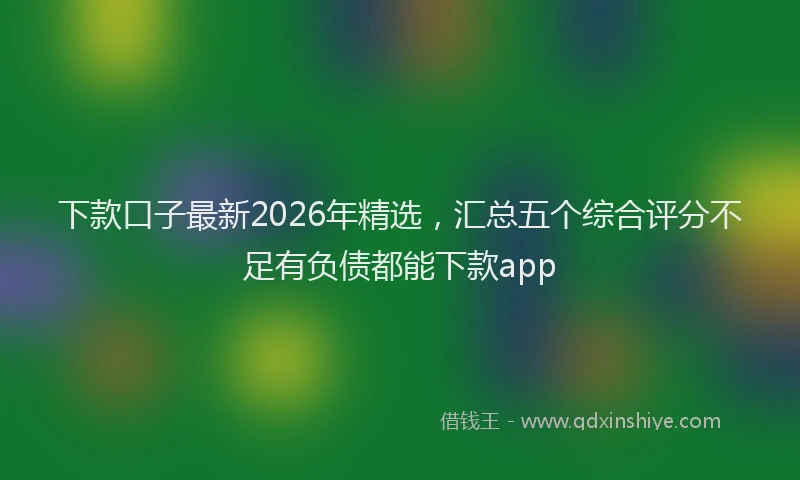 下款口子最新2026年精选，汇总五个综合评分不足有负债都能下款app