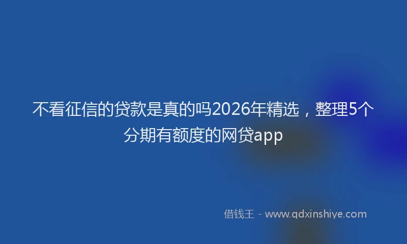不看征信的贷款是真的吗2026年精选，整理5个分期有额度的网贷app