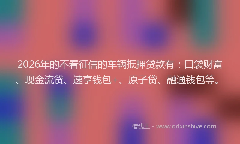 2026年的不看征信的车辆抵押贷款有:口袋财富、现金流贷、速享钱包+、原子贷、融通钱包等。