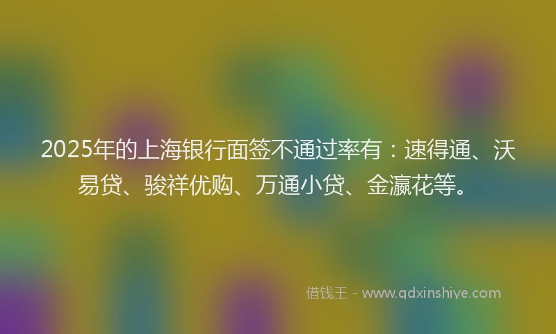 2025年的上海银行面签不通过率有：速得通、沃易贷、骏祥优购、万通小贷、金瀛花等。
