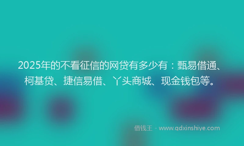 2025年的不看征信的网贷有多少有：甄易借通、柯基贷、捷信易借、丫头商城、现金钱包等。