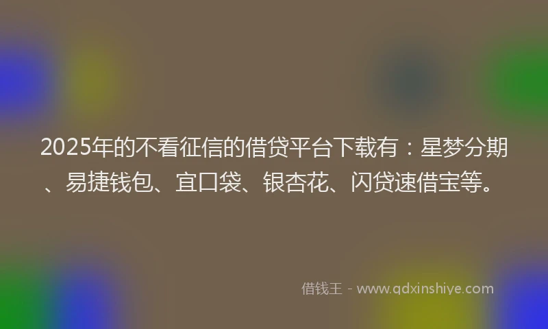 2025年的不看征信的借贷平台下载有：星梦分期、易捷钱包、宜口袋、银杏花、闪贷速借宝等。
