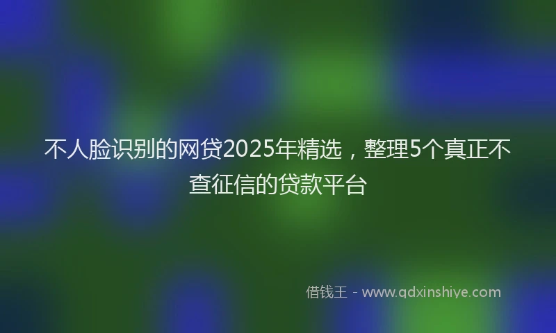 不人脸识别的网贷2025年精选，整理5个真正不查征信的贷款平台