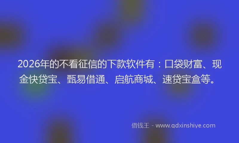 2026年的不看征信的下款软件有：口袋财富、现金快贷宝、甄易借通、启航商城、速贷宝盒等。