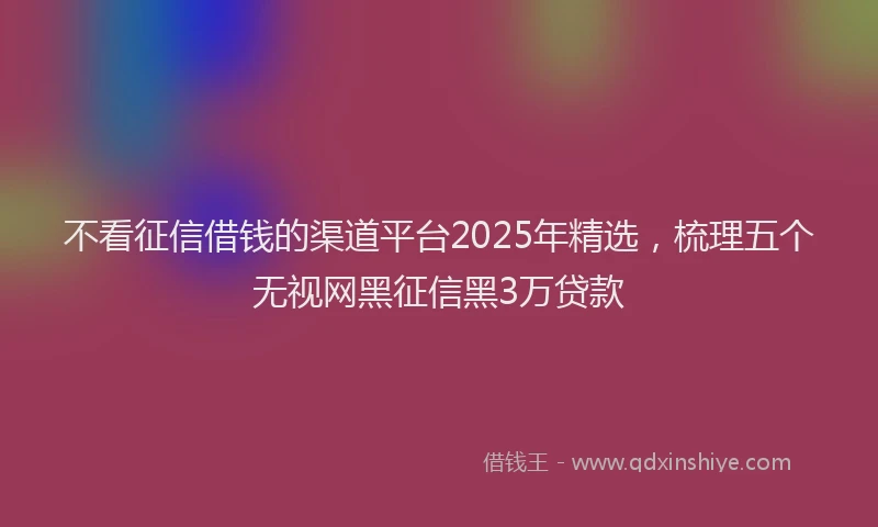 不看征信借钱的渠道平台2025年精选，梳理五个无视网黑征信黑3万贷款