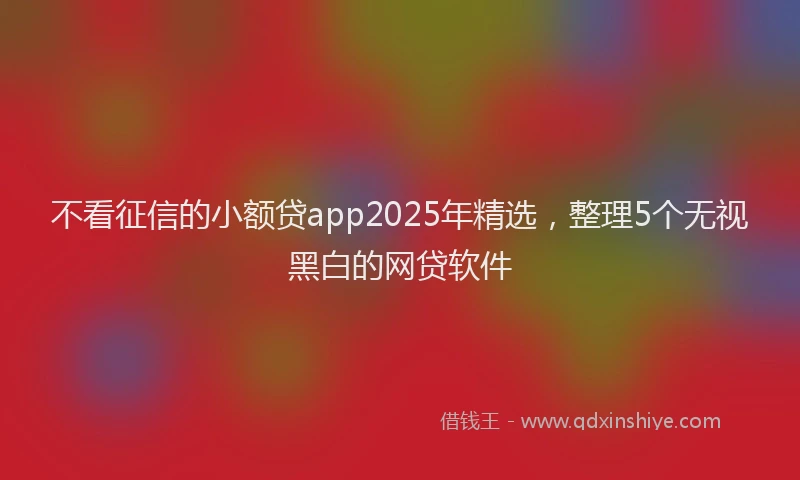 不看征信的小额贷app2025年精选，整理5个无视黑白的网贷软件