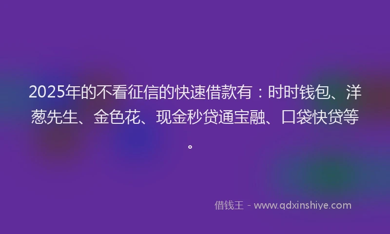 2025年的不看征信的快速借款有：时时钱包、洋葱先生、金色花、现金秒贷通宝融、口袋快贷等。