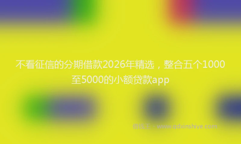 不看征信的分期借款2026年精选，整合五个1000至5000的小额贷款app