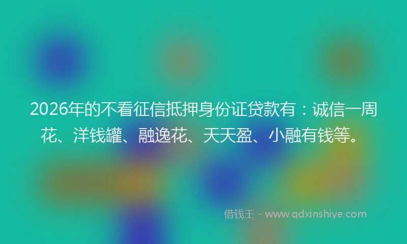 2026年的不看征信抵押身份证贷款有：诚信一周花、洋钱罐、融逸花、天天盈、小融有钱等。