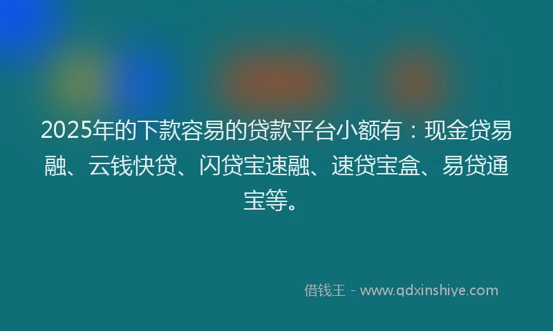 2025年的下款容易的贷款平台小额有：现金贷易融、云钱快贷、闪贷宝速融、速贷宝盒、易贷通宝等。
