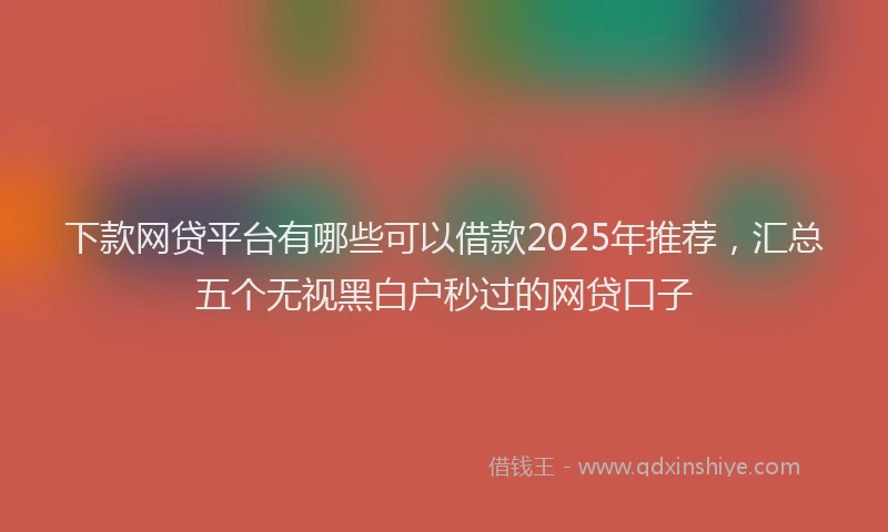 下款网贷平台有哪些可以借款2025年推荐，汇总五个无视黑白户秒过的网贷口子