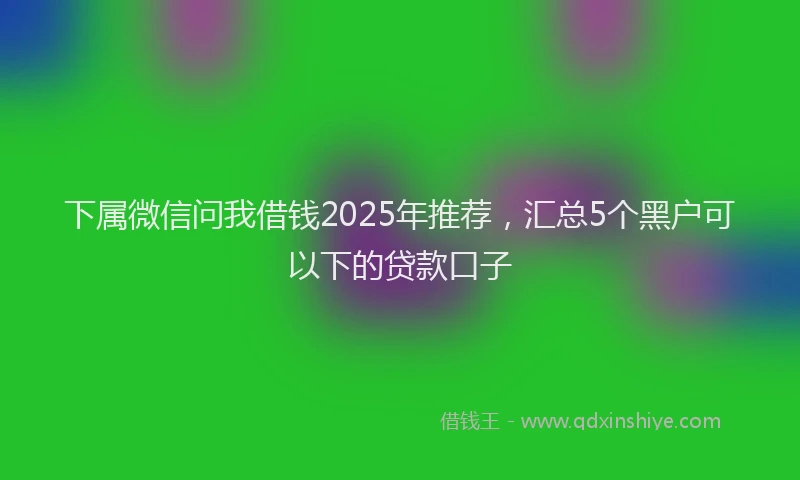 下属微信问我借钱2025年推荐，汇总5个黑户可以下的贷款口子