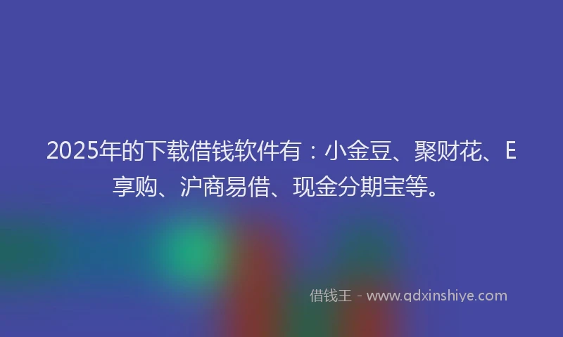 2025年的下载借钱软件有：小金豆、聚财花、E享购、沪商易借、现金分期宝等。