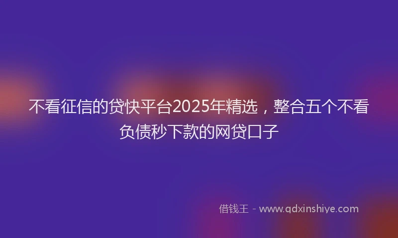 不看征信的贷快平台2025年精选，整合五个不看负债秒下款的网贷口子