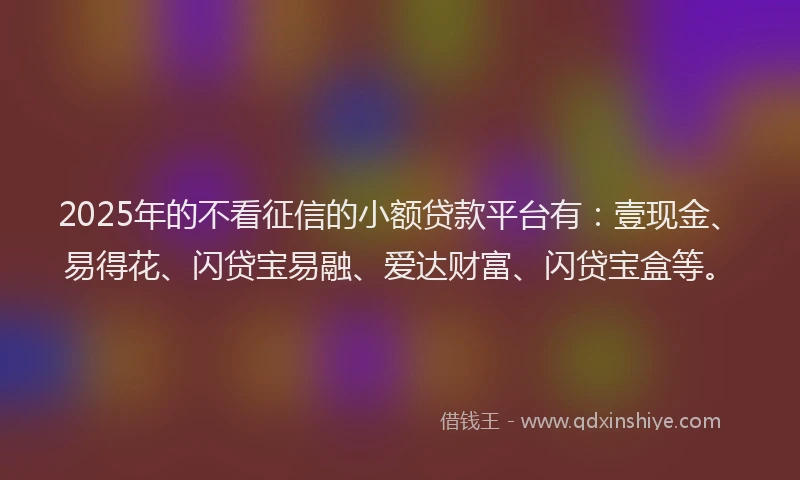 2025年的不看征信的小额贷款平台有:壹现金、易得花、闪贷宝易融、爱达财富、闪贷宝盒等。