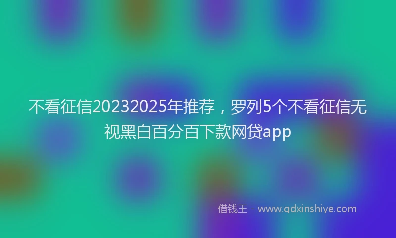 不看征信20232025年推荐，罗列5个不看征信无视黑白百分百下款网贷app