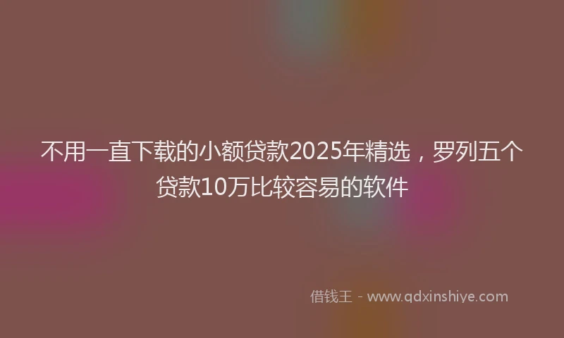 不用一直下载的小额贷款2025年精选，罗列五个贷款10万比较容易的软件