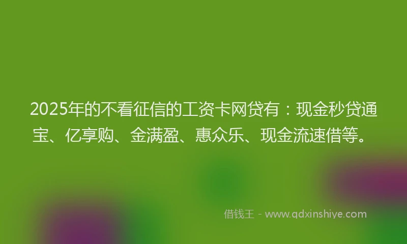 2025年的不看征信的工资卡网贷有：现金秒贷通宝、亿享购、金满盈、惠众乐、现金流速借等。