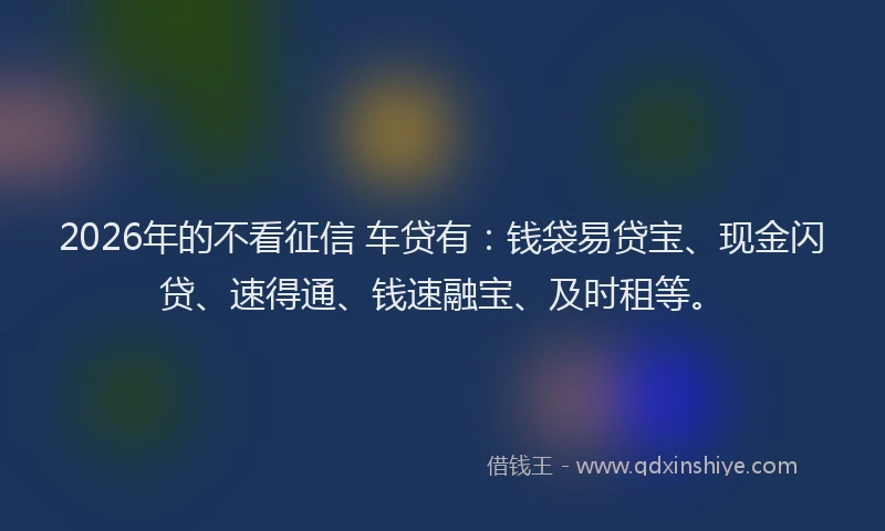 2026年的不看征信 车贷有：钱袋易贷宝、现金闪贷、速得通、钱速融宝、及时租等。