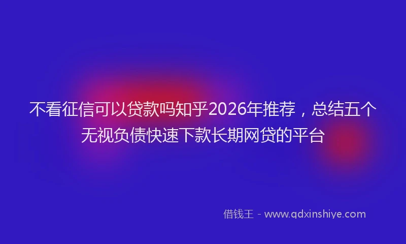 不看征信可以贷款吗知乎2026年推荐，总结五个无视负债快速下款长期网贷的平台