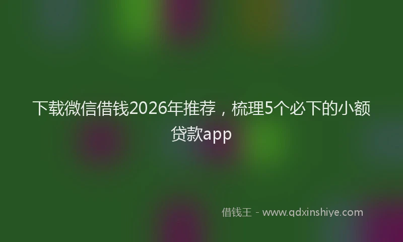 下载微信借钱2026年推荐，梳理5个必下的小额贷款app