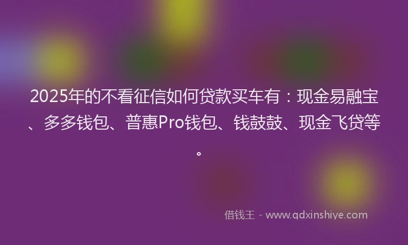 2025年的不看征信如何贷款买车有：现金易融宝、多多钱包、普惠Pro钱包、钱鼓鼓、现金飞贷等。