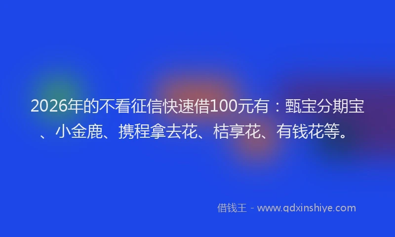 2026年的不看征信快速借100元有：甄宝分期宝、小金鹿、携程拿去花、桔享花、有钱花等。