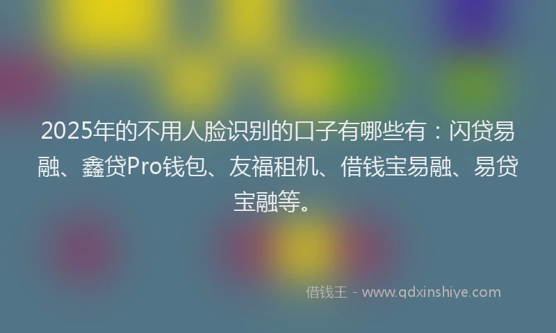 2025年的不用人脸识别的口子有哪些有：闪贷易融、鑫贷Pro钱包、友福租机、借钱宝易融、易贷宝融等。