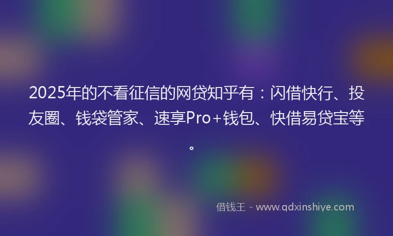 2025年的不看征信的网贷知乎有：闪借快行、投友圈、钱袋管家、速享Pro+钱包、快借易贷宝等。