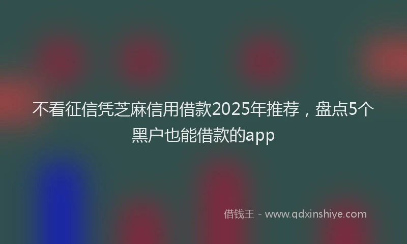 不看征信凭芝麻信用借款2025年推荐，盘点5个黑户也能借款的app