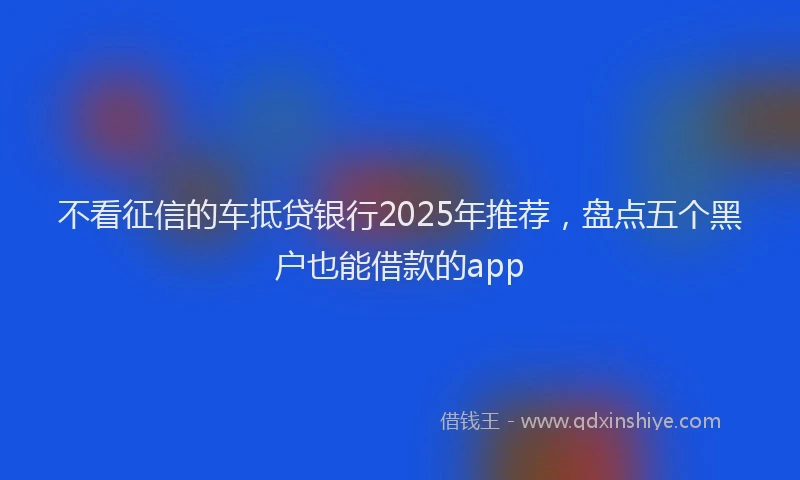 不看征信的车抵贷银行2025年推荐，盘点五个黑户也能借款的app