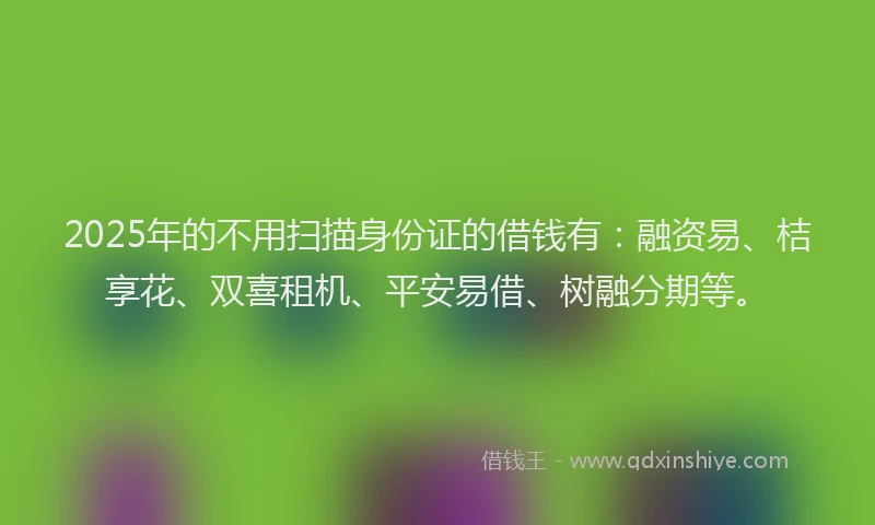 2025年的不用扫描身份证的借钱有：融资易、桔享花、双喜租机、平安易借、树融分期等。