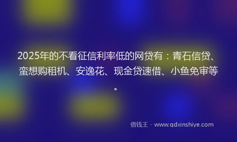 2025年的不看征信利率低的网贷有：青石信贷、蛮想购租机、安逸花、现金贷速借、小鱼免审等。