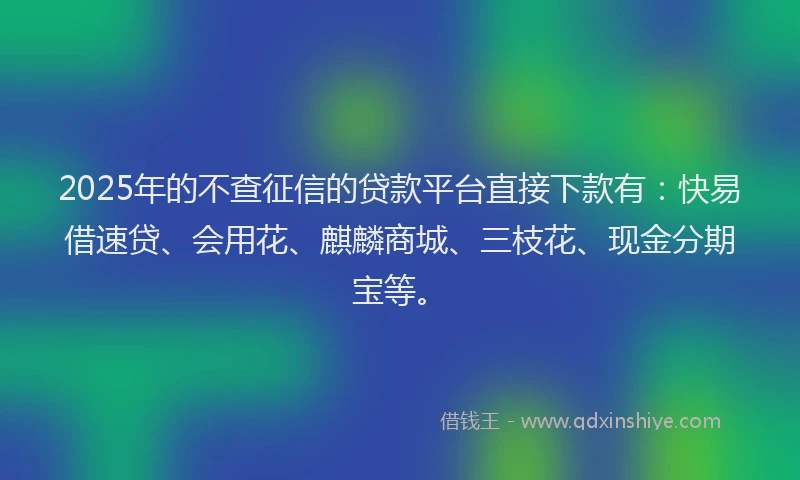 2025年的不查征信的贷款平台直接下款有：快易借速贷、会用花、麒麟商城、三枝花、现金分期宝等。