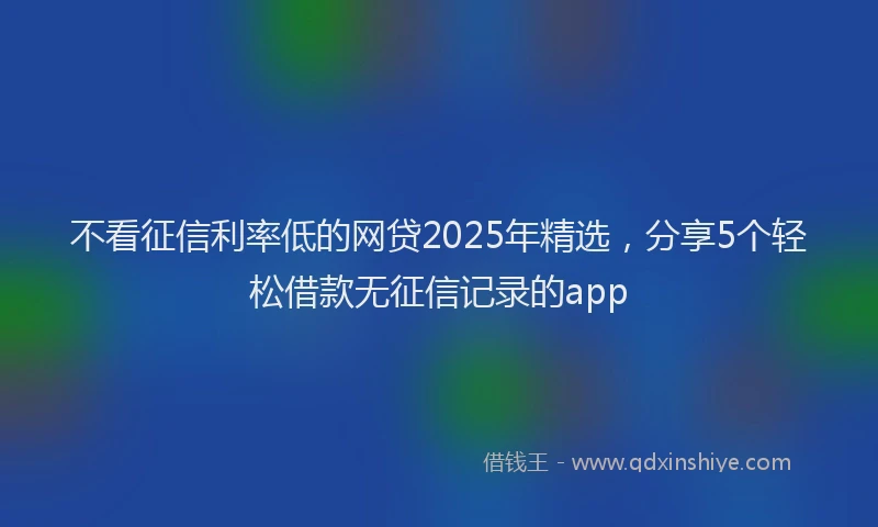 不看征信利率低的网贷2025年精选，分享5个轻松借款无征信记录的app