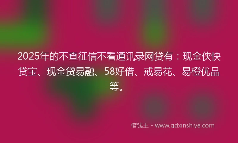 2025年的不查征信不看通讯录网贷有：现金侠快贷宝、现金贷易融、58好借、戒易花、易橙优品等。