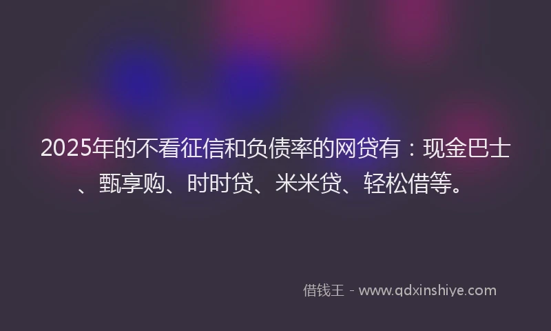 2025年的不看征信和负债率的网贷有：现金巴士、甄享购、时时贷、米米贷、轻松借等。
