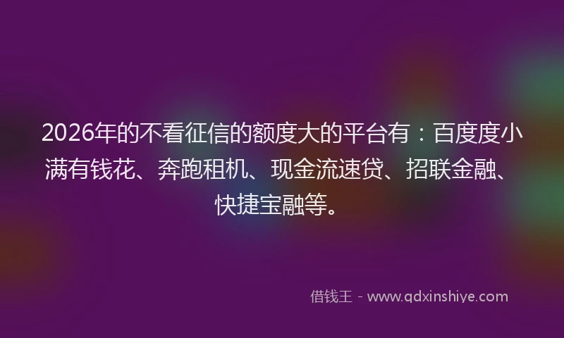 2026年的不看征信的额度大的平台有：百度度小满有钱花、奔跑租机、现金流速贷、招联金融、快捷宝融等。