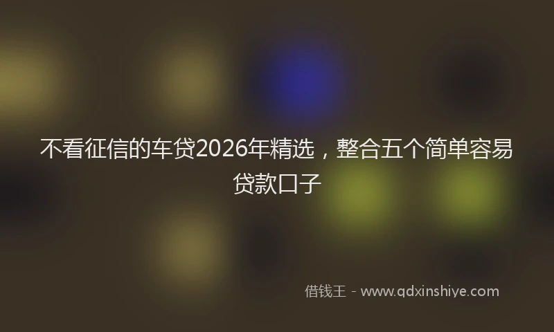 不看征信的车贷2026年精选，整合五个简单容易贷款口子