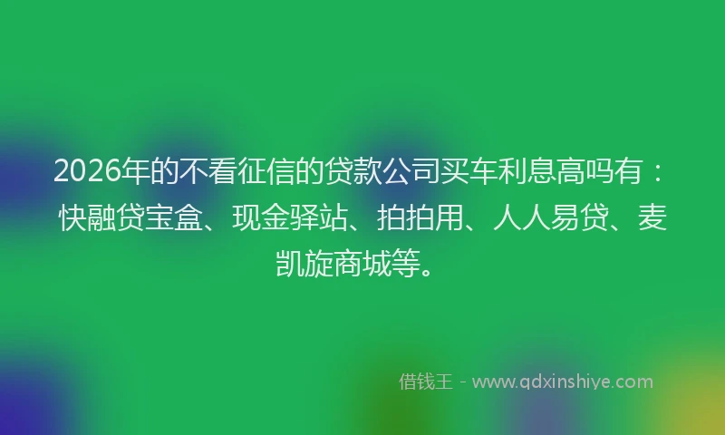 2026年的不看征信的贷款公司买车利息高吗有：快融贷宝盒、现金驿站、拍拍用、人人易贷、麦凯旋商城等。