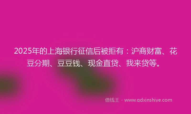 2025年的上海银行征信后被拒有：沪商财富、花豆分期、豆豆钱、现金直贷、我来贷等。