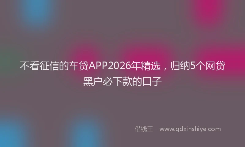 不看征信的车贷APP2026年精选，归纳5个网贷黑户必下款的口子