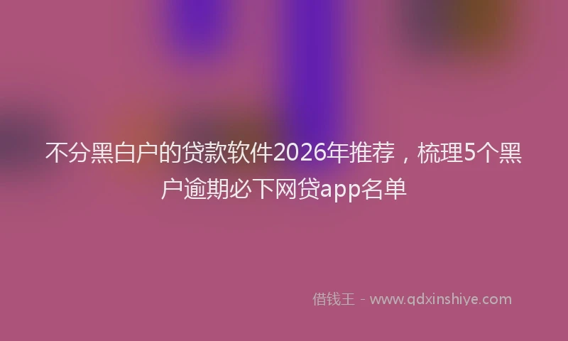 不分黑白户的贷款软件2026年推荐，梳理5个黑户逾期必下网贷app名单