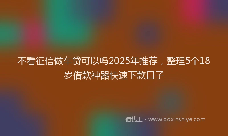 不看征信做车贷可以吗2025年推荐，整理5个18岁借款神器快速下款口子