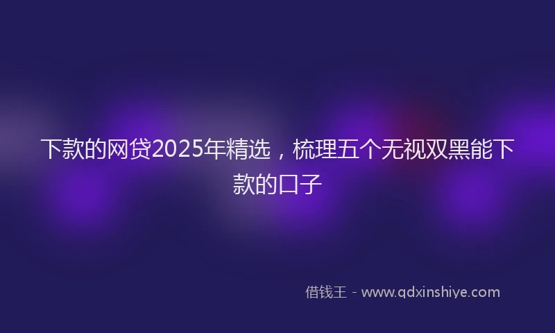 下款的网贷2025年精选，梳理五个无视双黑能下款的口子