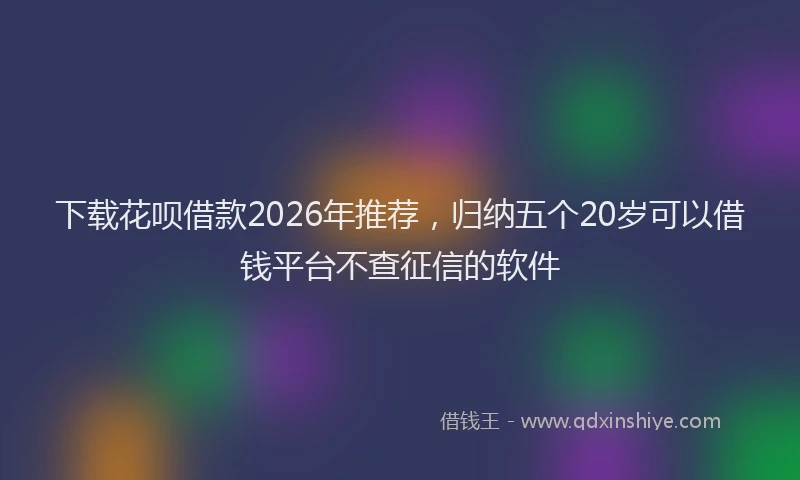 下载花呗借款2026年推荐，归纳五个20岁可以借钱平台不查征信的软件