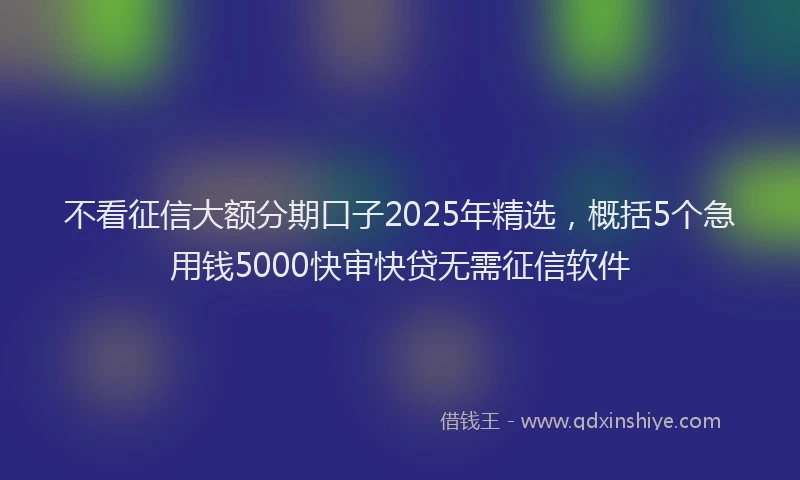 不看征信大额分期口子2025年精选，概括5个急用钱5000快审快贷无需征信软件
