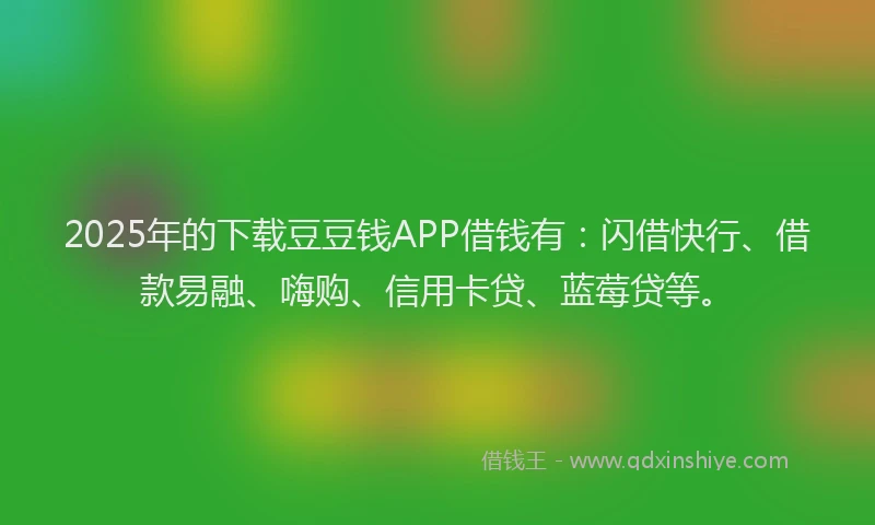 2025年的下载豆豆钱APP借钱有：闪借快行、借款易融、嗨购、信用卡贷、蓝莓贷等。