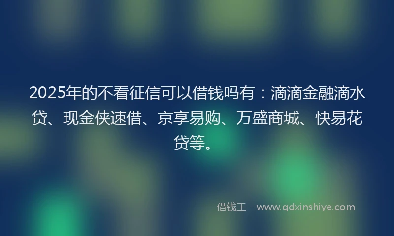 2025年的不看征信可以借钱吗有：滴滴金融滴水贷、现金侠速借、京享易购、万盛商城、快易花贷等。