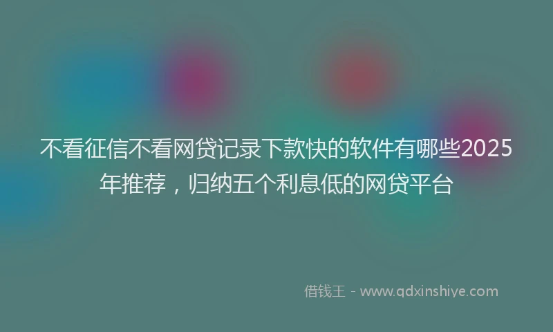 不看征信不看网贷记录下款快的软件有哪些2025年推荐，归纳五个利息低的网贷平台